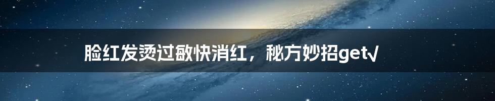 脸红发烫过敏快消红,秘方妙招get√