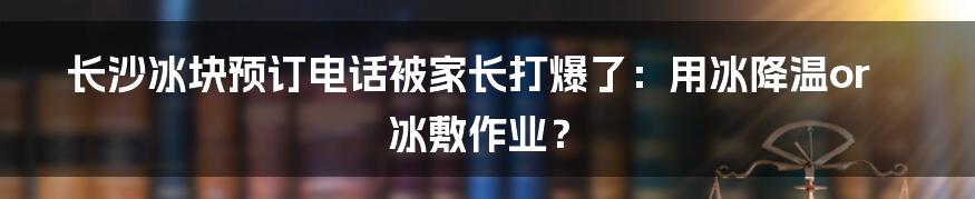 长沙冰块预订电话被家长打爆了:用冰降温or冰敷作业?