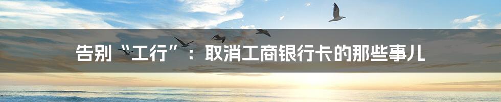 告别“工行”:取消工商银行卡的那些事儿