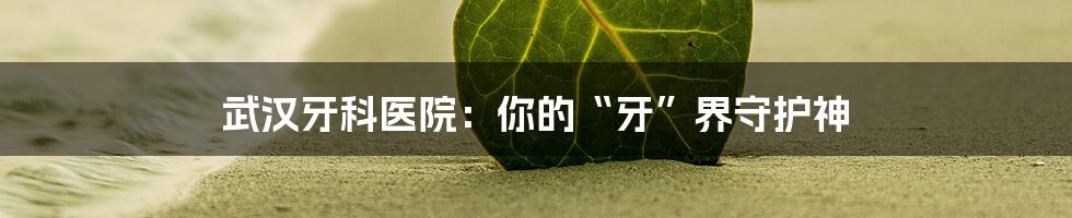 武汉牙科医院:你的“牙”界守护神