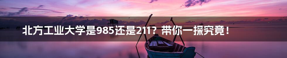 北方工业大学是985还是211?带你一探究竟!
