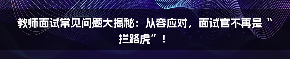 教师面试常见问题大揭秘:从容应对,面试官不再是“拦路虎”!