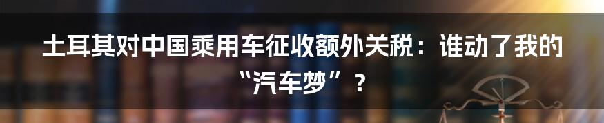 土耳其对中国乘用车征收额外关税:谁动了我的“汽车梦”?