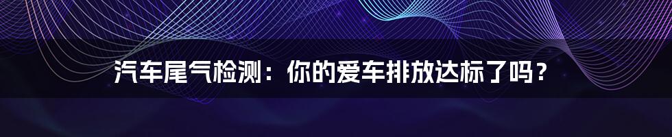 汽车尾气检测:你的爱车排放达标了吗?