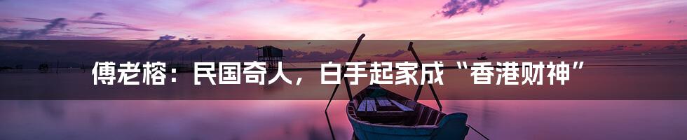 傅老榕:民国奇人,白手起家成“香港财神”