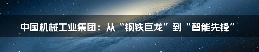 中国机械工业集团:从“钢铁巨龙”到“智能先锋”