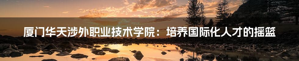 厦门华天涉外职业技术学院:培养国际化人才的摇篮