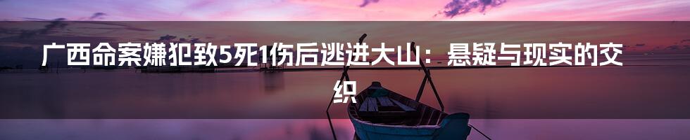 广西命案嫌犯致5死1伤后逃进大山:悬疑与现实的交织