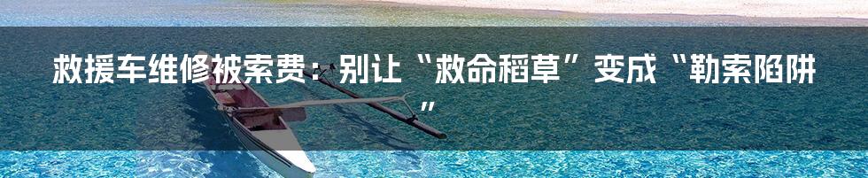 救援车维修被索费：别让“救命稻草”变成“勒索陷阱”