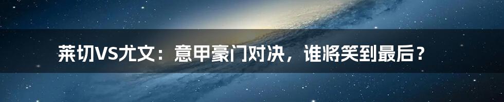 莱切VS尤文：意甲豪门对决，谁将笑到最后？