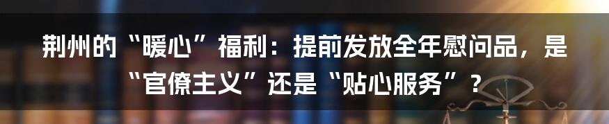 荆州的“暖心”福利:提前发放全年慰问品,是“官僚主义”还是“贴心服务”?