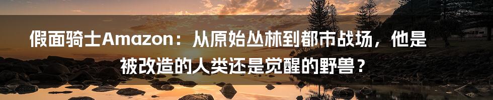假面骑士Amazon:从原始丛林到都市战场,他是被改造的人类还是觉醒的野兽?