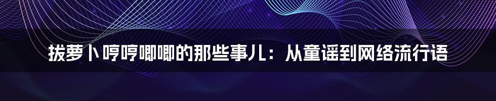 拔萝卜哼哼唧唧的那些事儿:从童谣到网络流行语