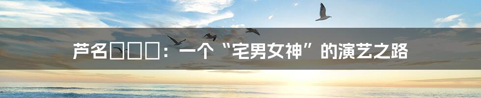 芦名ユリア：一个“宅男女神”的演艺之路