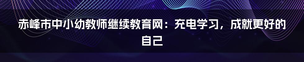赤峰市中小幼教师继续教育网:充电学习,成就更好的自己