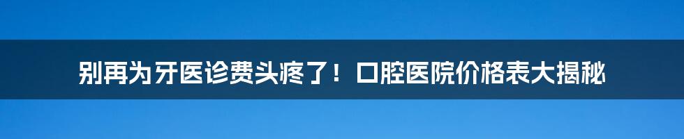 别再为牙医诊费头疼了!口腔医院价格表大揭秘
