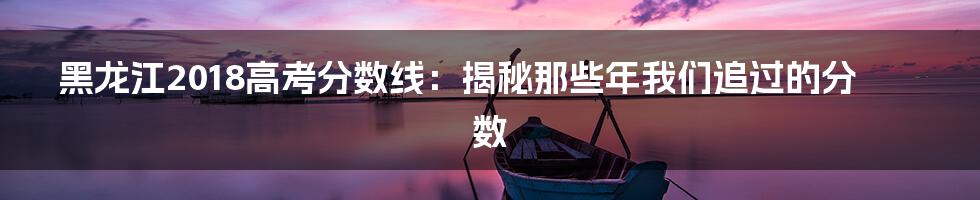 黑龙江2018高考分数线:揭秘那些年我们追过的分数