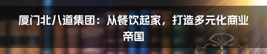 厦门北八道集团:从餐饮起家,打造多元化商业帝国