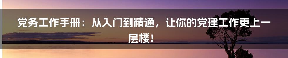 党务工作手册:从入门到精通,让你的党建工作更上一层楼!