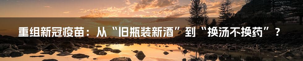 重组新冠疫苗:从“旧瓶装新酒”到“换汤不换药”?