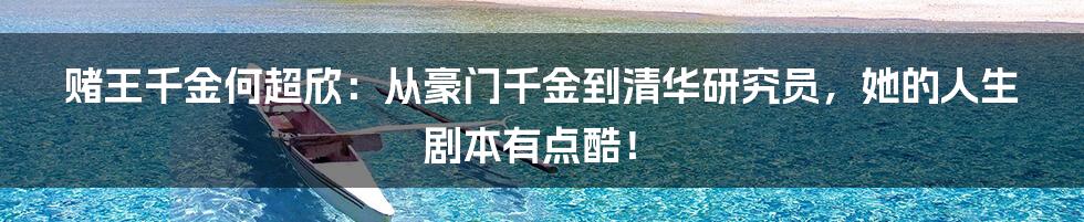赌王千金何超欣:从豪门千金到清华研究员,她的人生剧本有点酷!