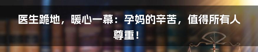 医生跪地,暖心一幕:孕妈的辛苦,值得所有人尊重!
