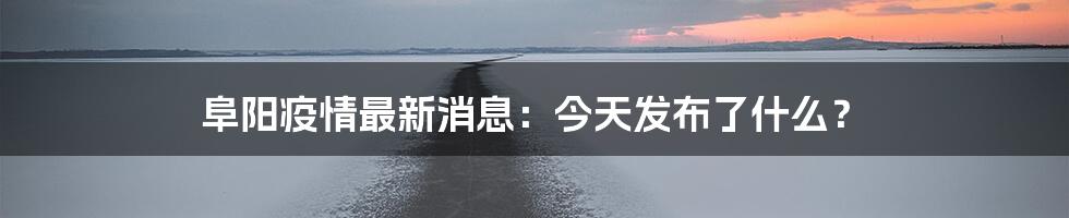 阜阳疫情最新消息:今天发布了什么?