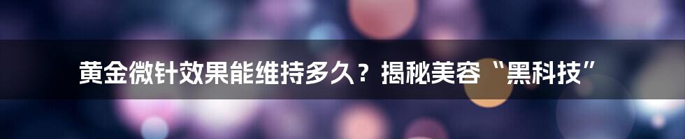 黄金微针效果能维持多久?揭秘美容“黑科技”