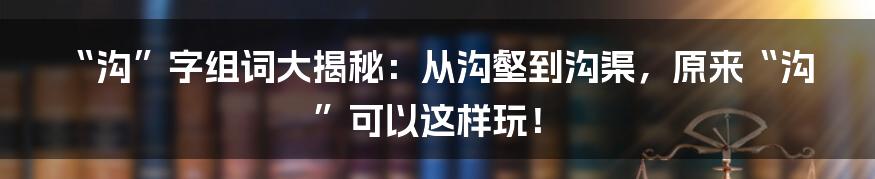 “沟”字组词大揭秘:从沟壑到沟渠,原来“沟”可以这样玩!
