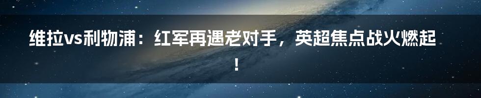 维拉vs利物浦：红军再遇老对手，英超焦点战火燃起！