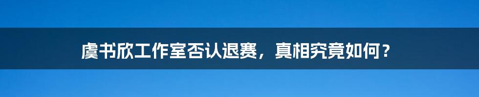 虞书欣工作室否认退赛，真相究竟如何？