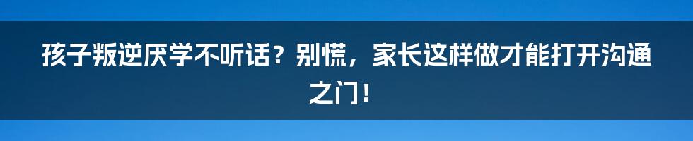 孩子叛逆厌学不听话？别慌，家长这样做才能打开沟通之门！
