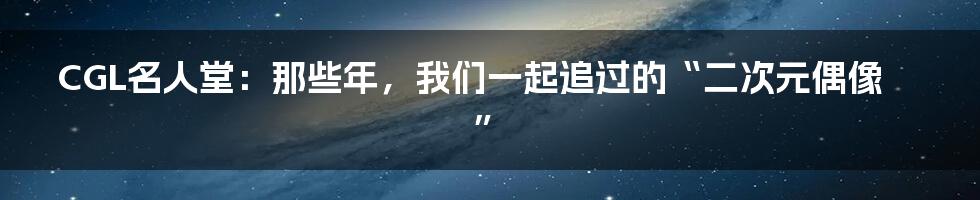 CGL名人堂:那些年,我们一起追过的“二次元偶像”