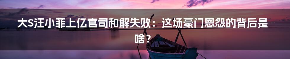 大S汪小菲上亿官司和解失败:这场豪门恩怨的背后是啥?