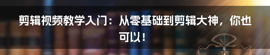 剪辑视频教学入门:从零基础到剪辑大神,你也可以!
