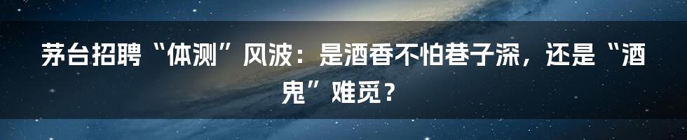 茅台招聘“体测”风波：是酒香不怕巷子深，还是“酒鬼”难觅？