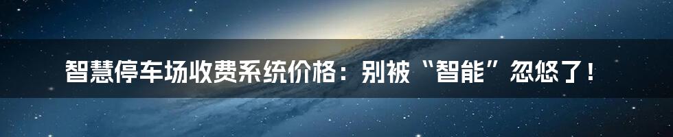智慧停车场收费系统价格：别被“智能”忽悠了！