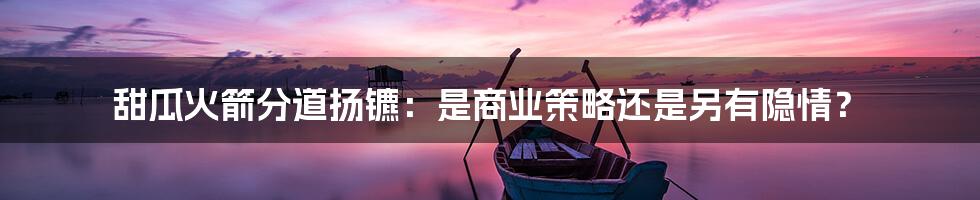 甜瓜火箭分道扬镳:是商业策略还是另有隐情?