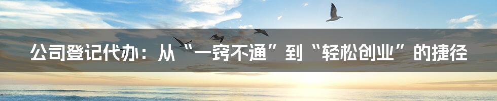 公司登记代办:从“一窍不通”到“轻松创业”的捷径