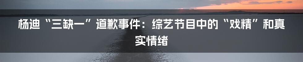 杨迪“三缺一”道歉事件:综艺节目中的“戏精”和真实情绪