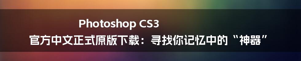 Photoshop CS3 官方中文正式原版下载:寻找你记忆中的“神器”