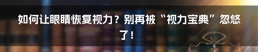 如何让眼睛恢复视力?别再被“视力宝典”忽悠了!
