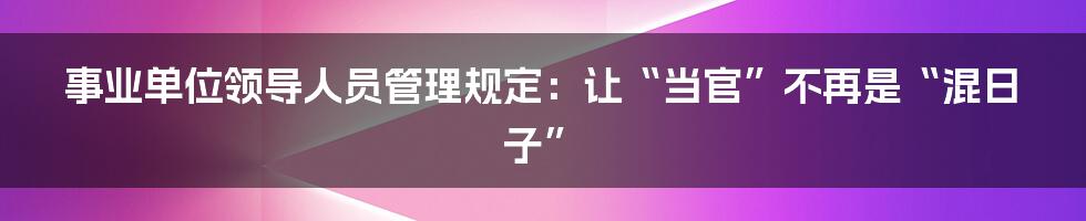 事业单位领导人员管理规定:让“当官”不再是“混日子”