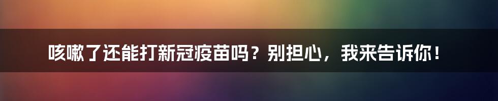 咳嗽了还能打新冠疫苗吗?别担心,我来告诉你!