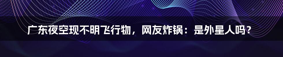 广东夜空现不明飞行物,网友炸锅:是外星人吗?
