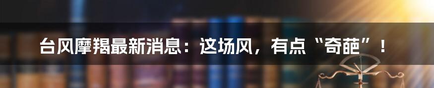 台风摩羯最新消息:这场风,有点“奇葩”!