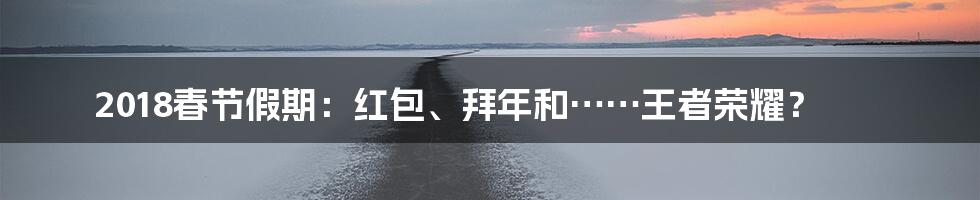 2018春节假期：红包、拜年和……王者荣耀？