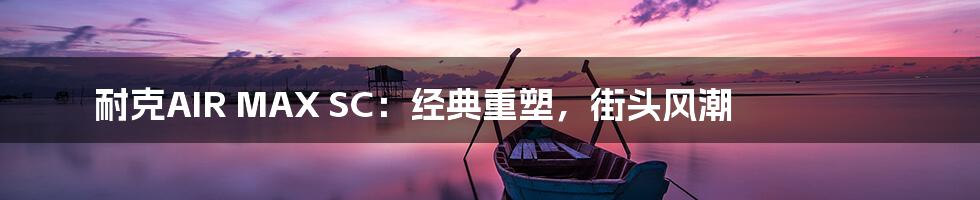 耐克AIR MAX SC:经典重塑,街头风潮