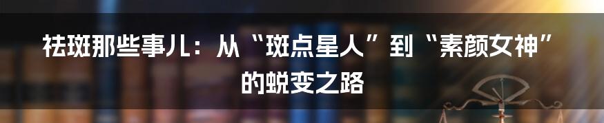 祛斑那些事儿:从“斑点星人”到“素颜女神”的蜕变之路