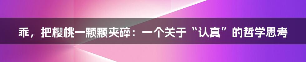 乖,把樱桃一颗颗夹碎:一个关于“认真”的哲学思考